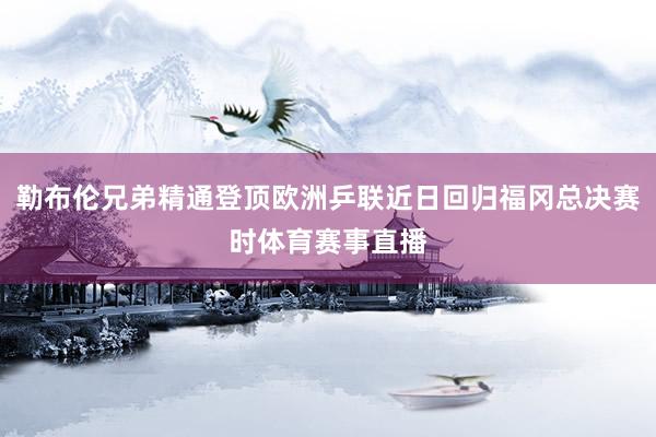 勒布伦兄弟精通登顶欧洲乒联近日回归福冈总决赛时体育赛事直播