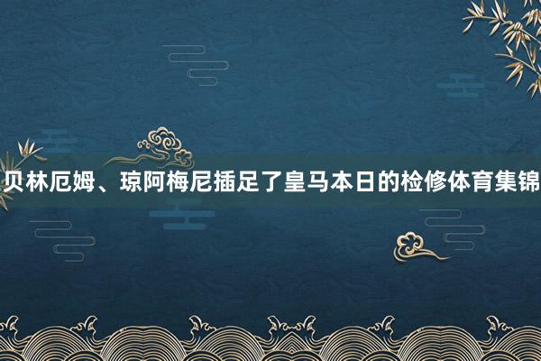 贝林厄姆、琼阿梅尼插足了皇马本日的检修体育集锦