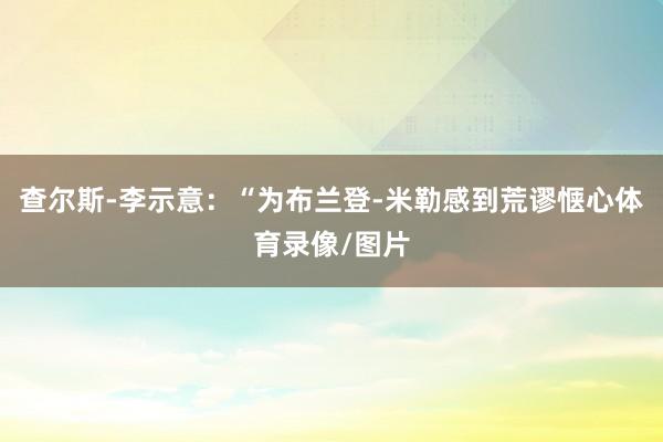 查尔斯-李示意：“为布兰登-米勒感到荒谬惬心体育录像/图片