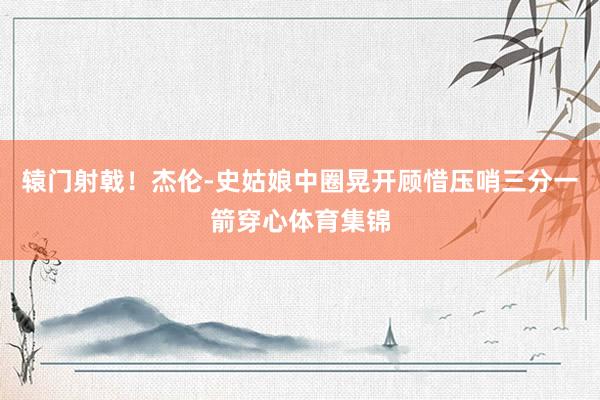 辕门射戟！杰伦-史姑娘中圈晃开顾惜压哨三分一箭穿心体育集锦