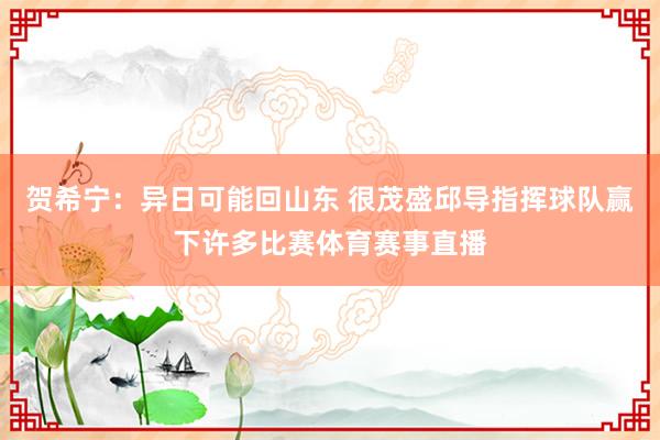 贺希宁：异日可能回山东 很茂盛邱导指挥球队赢下许多比赛体育赛事直播