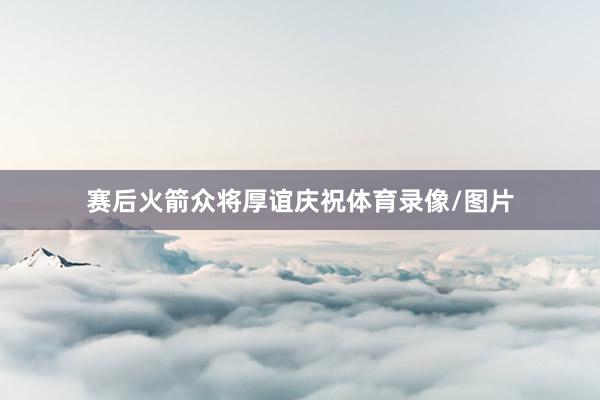 赛后火箭众将厚谊庆祝体育录像/图片