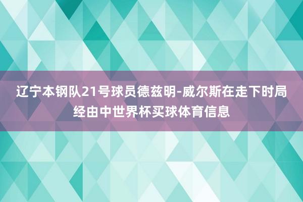 辽宁本钢队21号球员德兹明-威尔斯在走下时局经由中世界杯买球体育信息