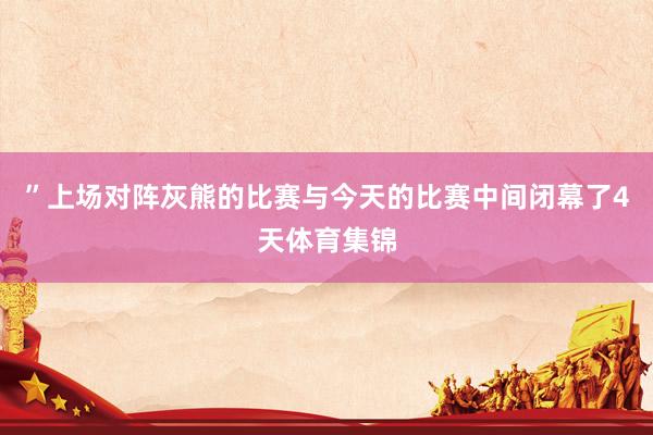 ”上场对阵灰熊的比赛与今天的比赛中间闭幕了4天体育集锦