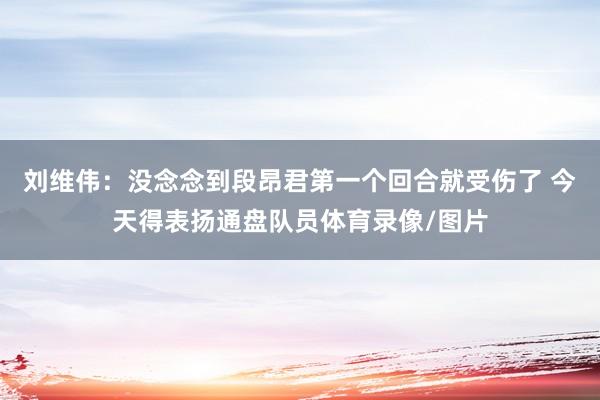 刘维伟：没念念到段昂君第一个回合就受伤了 今天得表扬通盘队员体育录像/图片