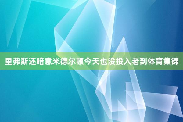 里弗斯还暗意米德尔顿今天也没投入老到体育集锦