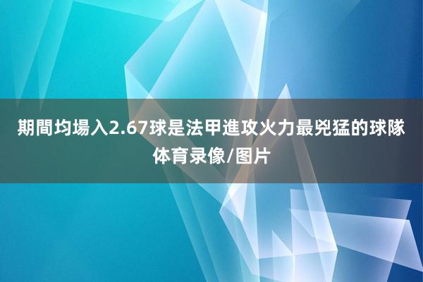 期間均場入2.67球是法甲進攻火力最兇猛的球隊体育录像/图片