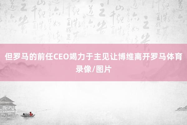 但罗马的前任CEO竭力于主见让博维离开罗马体育录像/图片