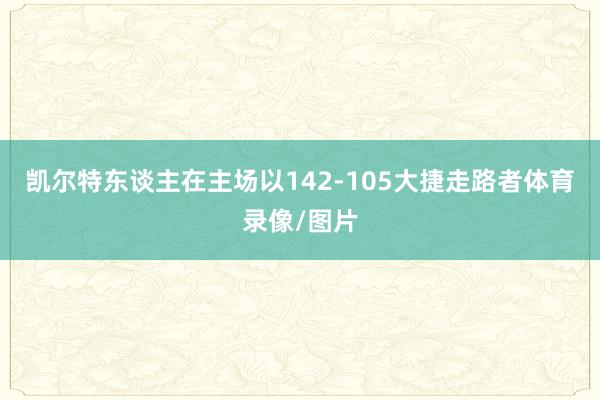 凯尔特东谈主在主场以142-105大捷走路者体育录像/图片