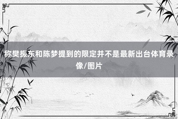 称樊振东和陈梦提到的限定并不是最新出台体育录像/图片