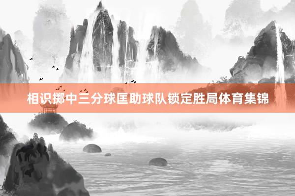 相识掷中三分球匡助球队锁定胜局体育集锦