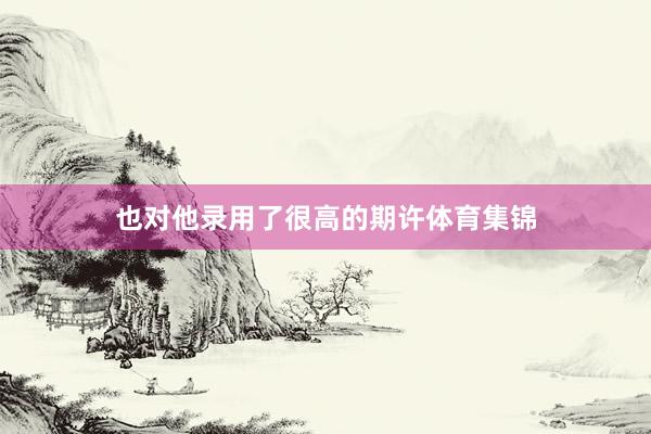 也对他录用了很高的期许体育集锦