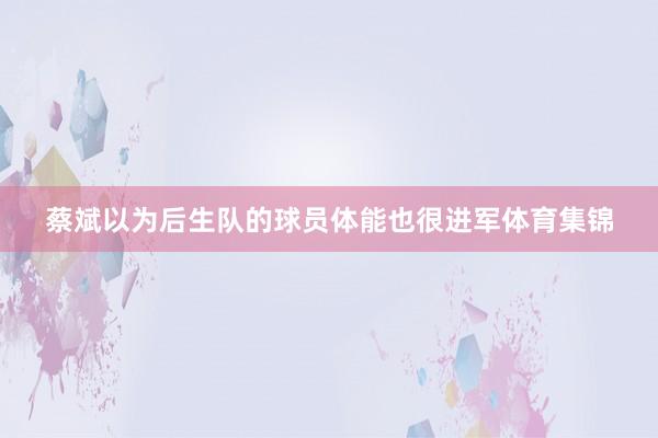 蔡斌以为后生队的球员体能也很进军体育集锦