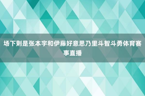 场下则是张本宇和伊藤好意思乃里斗智斗勇体育赛事直播