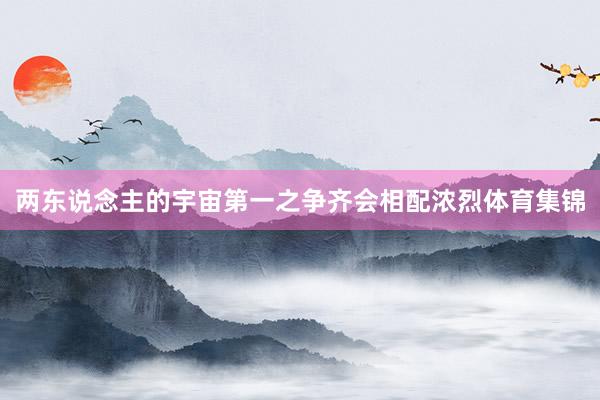 两东说念主的宇宙第一之争齐会相配浓烈体育集锦