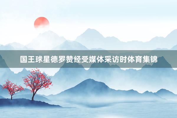 国王球星德罗赞经受媒体采访时体育集锦