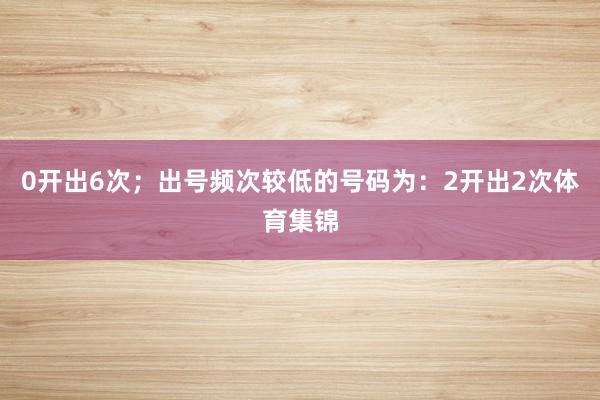 0开出6次；出号频次较低的号码为：2开出2次体育集锦