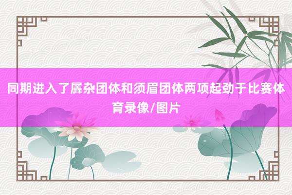 同期进入了羼杂团体和须眉团体两项起劲于比赛体育录像/图片