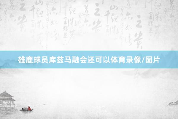 雄鹿球员库兹马融会还可以体育录像/图片