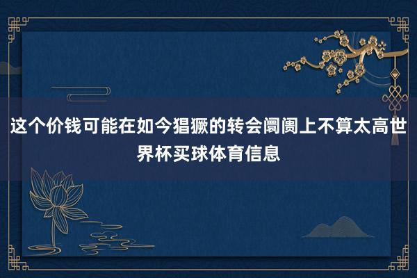 这个价钱可能在如今猖獗的转会阛阓上不算太高世界杯买球体育信息