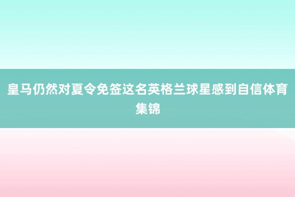 皇马仍然对夏令免签这名英格兰球星感到自信体育集锦