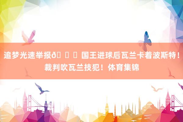 追梦光速举报😂国王进球后瓦兰卡着波斯特！裁判吹瓦兰技犯！体育集锦