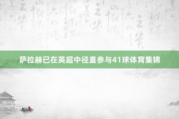 萨拉赫已在英超中径直参与41球体育集锦