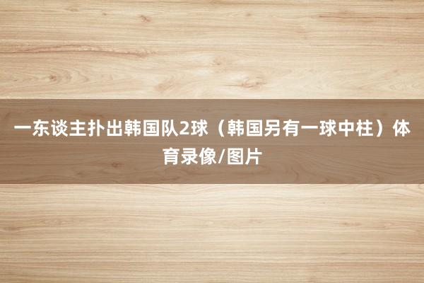 一东谈主扑出韩国队2球（韩国另有一球中柱）体育录像/图片