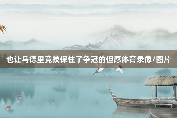 也让马德里竞技保住了争冠的但愿体育录像/图片