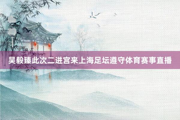 吴毅臻此次二进宫来上海足坛遵守体育赛事直播