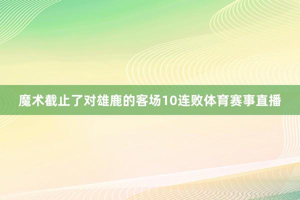 魔术截止了对雄鹿的客场10连败体育赛事直播