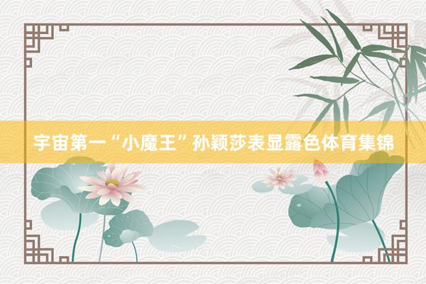 宇宙第一“小魔王”孙颖莎表显露色体育集锦