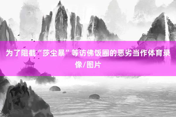 为了阻截“莎尘暴”等访佛饭圈的恶劣当作体育录像/图片
