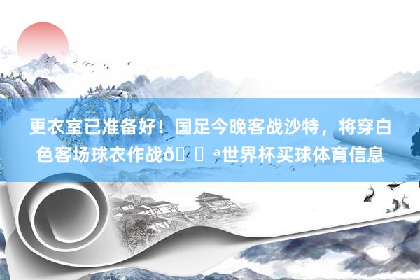 更衣室已准备好！国足今晚客战沙特，将穿白色客场球衣作战💪世界杯买球体育信息