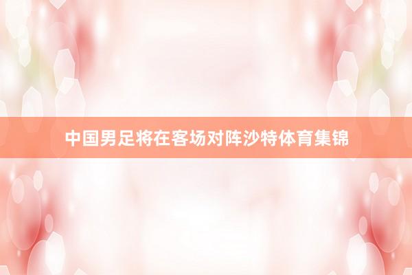 中国男足将在客场对阵沙特体育集锦