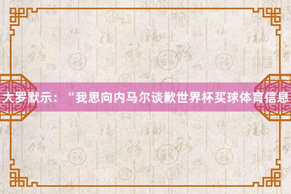 大罗默示：“我思向内马尔谈歉世界杯买球体育信息