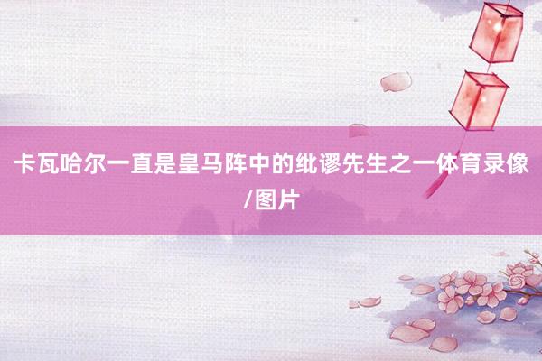 卡瓦哈尔一直是皇马阵中的纰谬先生之一体育录像/图片