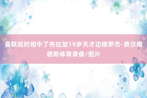 曼联现时相中了布拉加19岁天才边锋罗杰-费尔南德斯体育录像/图片