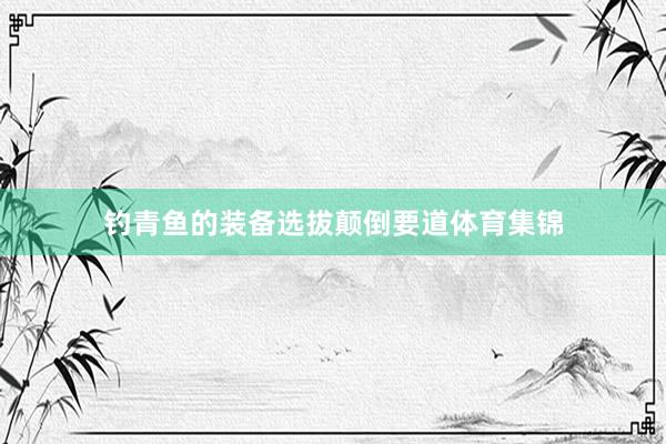 钓青鱼的装备选拔颠倒要道体育集锦