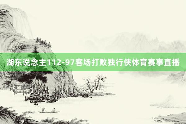 湖东说念主112-97客场打败独行侠体育赛事直播