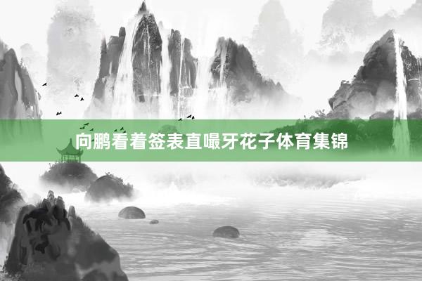 向鹏看着签表直嘬牙花子体育集锦