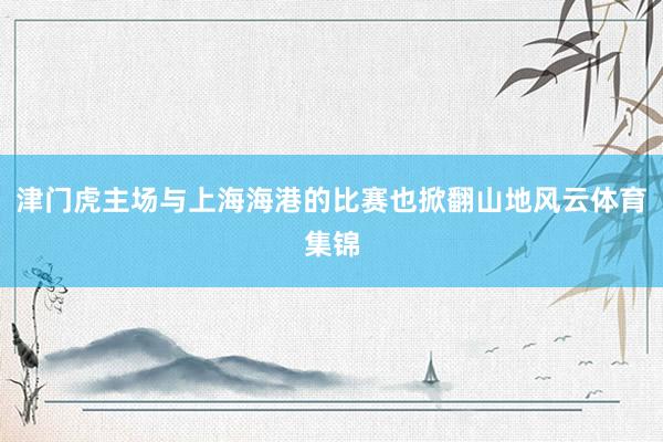 津门虎主场与上海海港的比赛也掀翻山地风云体育集锦