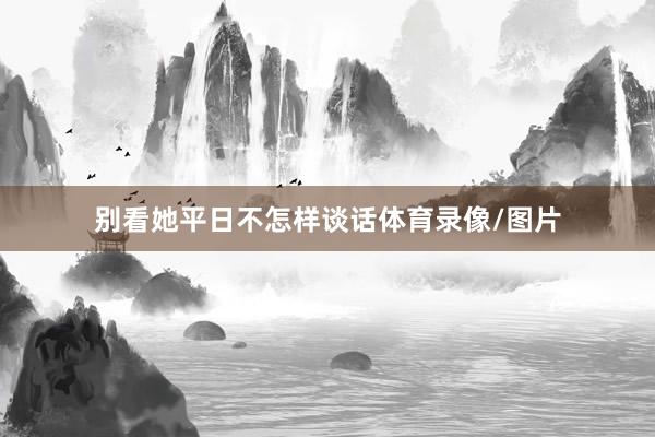 别看她平日不怎样谈话体育录像/图片