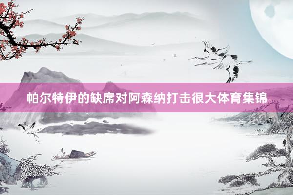 帕尔特伊的缺席对阿森纳打击很大体育集锦