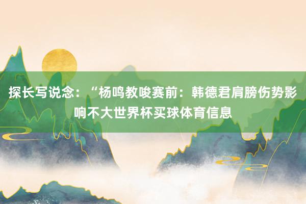 探长写说念：“杨鸣教唆赛前：韩德君肩膀伤势影响不大世界杯买球体育信息