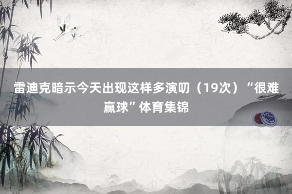 雷迪克暗示今天出现这样多演叨（19次）“很难赢球”体育集锦