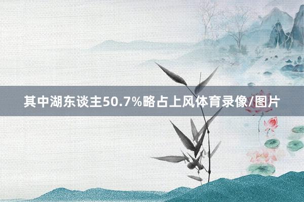 其中湖东谈主50.7%略占上风体育录像/图片