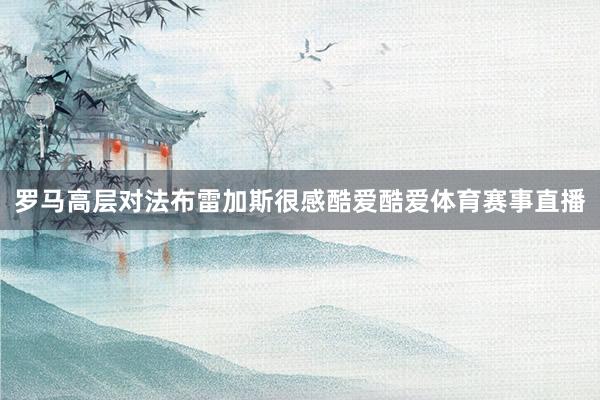 罗马高层对法布雷加斯很感酷爱酷爱体育赛事直播