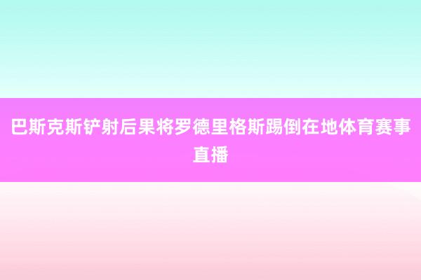 巴斯克斯铲射后果将罗德里格斯踢倒在地体育赛事直播