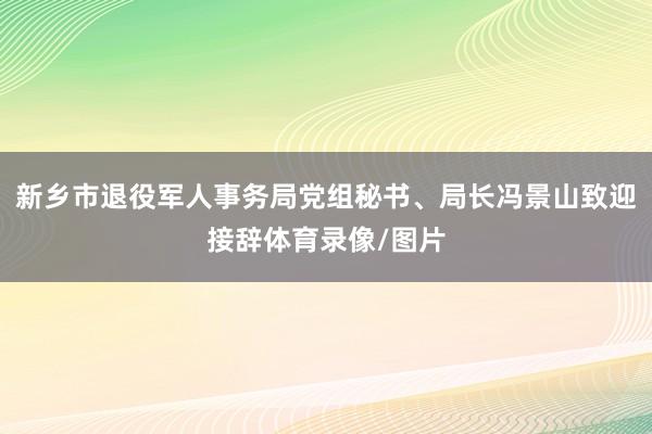 新乡市退役军人事务局党组秘书、局长冯景山致迎接辞体育录像/图片